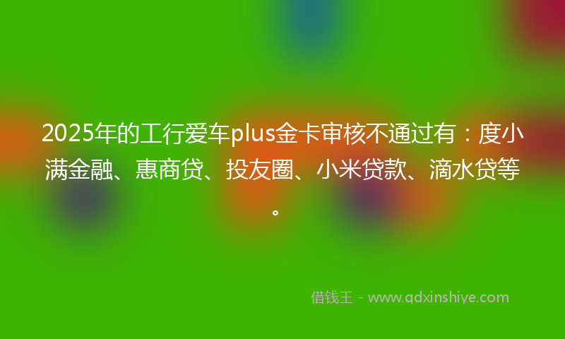 2025年的工行爱车plus金卡审核不通过有：度小满金融、惠商贷、投友圈、小米贷款、滴水贷等。
