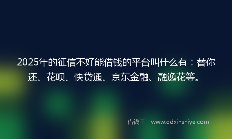 2025年的征信不好能借钱的平台叫什么有：替你还、花呗、快贷通、京东金融、融逸花等。