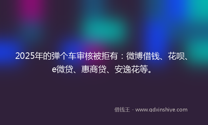 2025年的弹个车审核被拒有：微博借钱、花呗、e微贷、惠商贷、安逸花等。