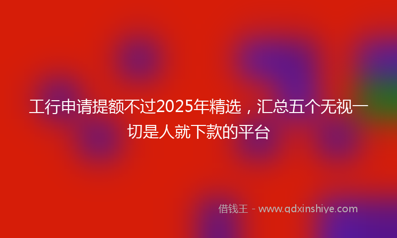 工行申请提额不过2025年精选，汇总五个无视一切是人就下款的平台