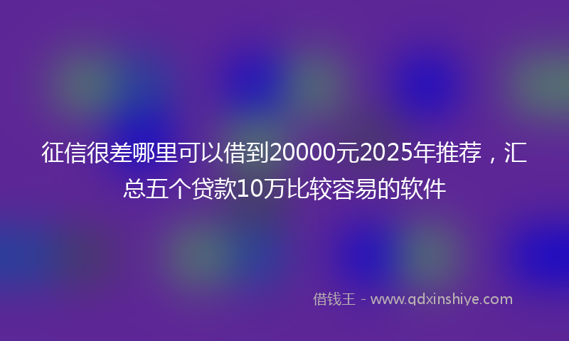征信很差哪里可以借到20000元2025年推荐，汇总五个贷款10万比较容易的软件