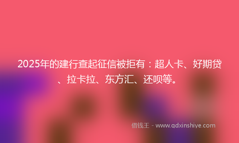 2025年的建行查起征信被拒有：超人卡、好期贷、拉卡拉、东方汇、还呗等。