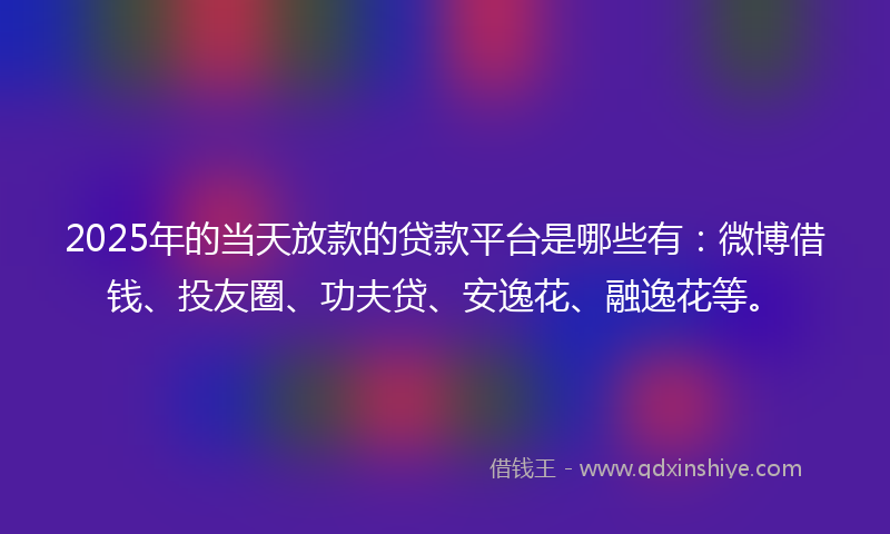 2025年的当天放款的贷款平台是哪些有：微博借钱、投友圈、功夫贷、安逸花、融逸花等。