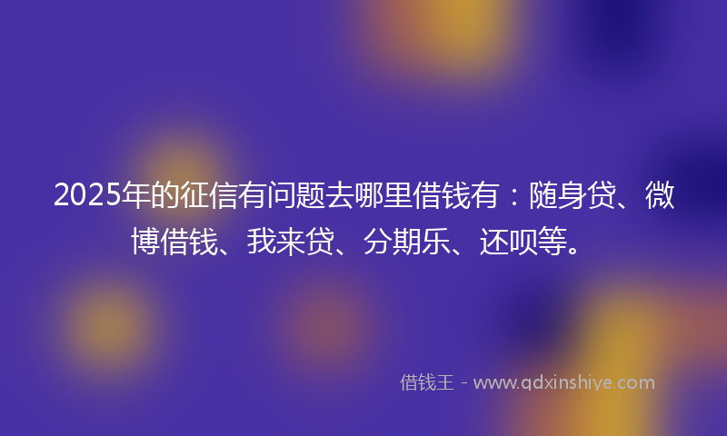 2025年的征信有问题去哪里借钱有：随身贷、微博借钱、我来贷、分期乐、还呗等。