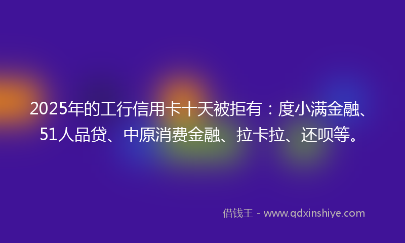 2025年的工行信用卡十天被拒有：度小满金融、51人品贷、中原消费金融、拉卡拉、还呗等。