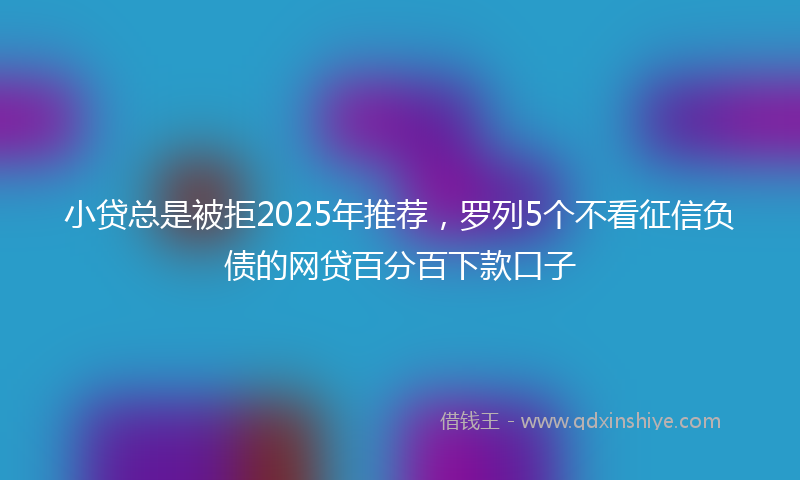 小贷总是被拒2025年推荐，罗列5个不看征信负债的网贷百分百下款口子