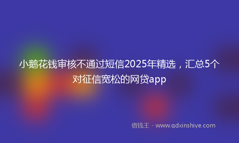 小鹅花钱审核不通过短信2025年精选，汇总5个对征信宽松的网贷app