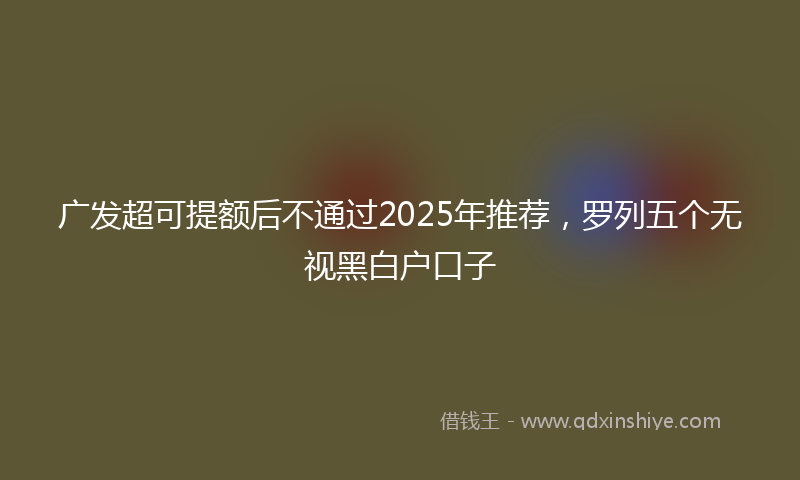 广发超可提额后不通过2025年推荐，罗列五个无视黑白户口子