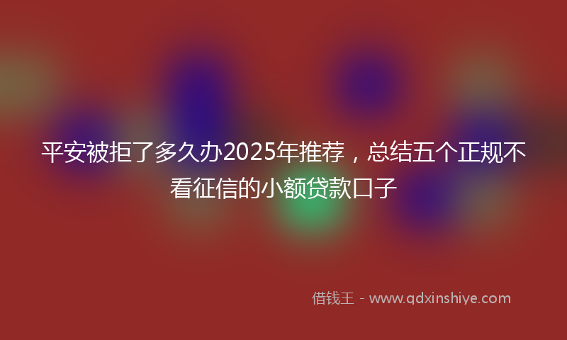 平安被拒了多久办2025年推荐，总结五个正规不看征信的小额贷款口子