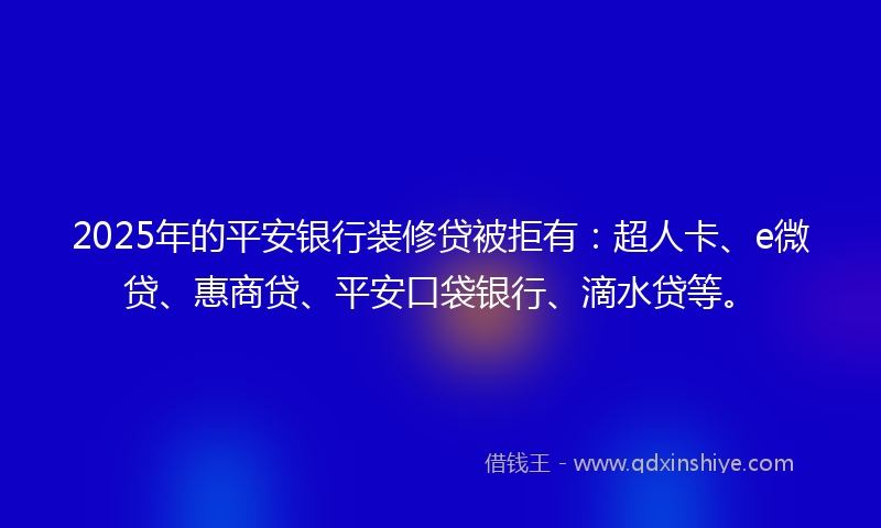 2025年的平安银行装修贷被拒有：超人卡、e微贷、惠商贷、平安口袋银行、滴水贷等。