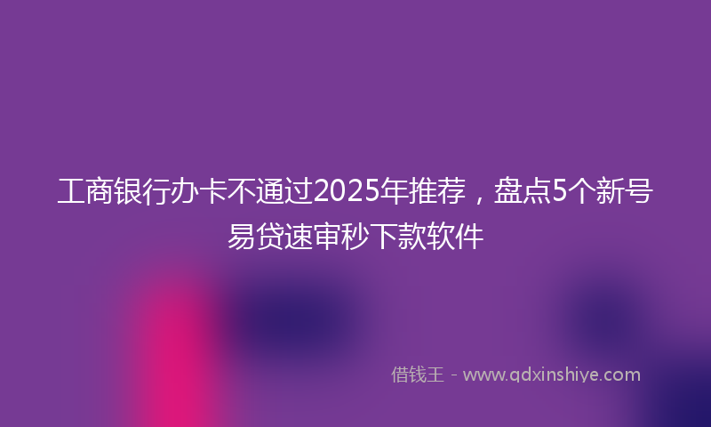 工商银行办卡不通过2025年推荐，盘点5个新号易贷速审秒下款软件