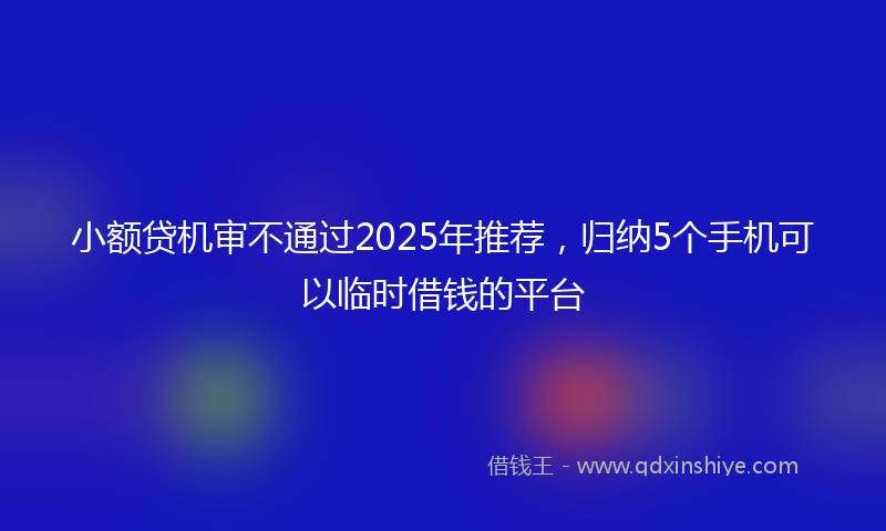 小额贷机审不通过2025年推荐，归纳5个手机可以临时借钱的平台