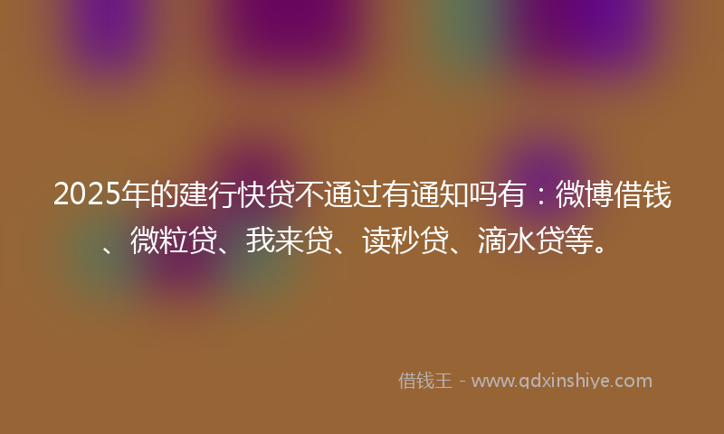 2025年的建行快贷不通过有通知吗有：微博借钱、微粒贷、我来贷、读秒贷、滴水贷等。