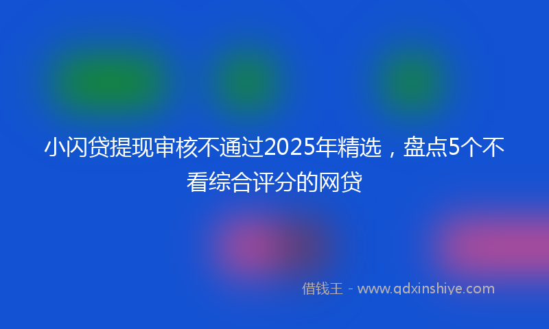 小闪贷提现审核不通过2025年精选，盘点5个不看综合评分的网贷