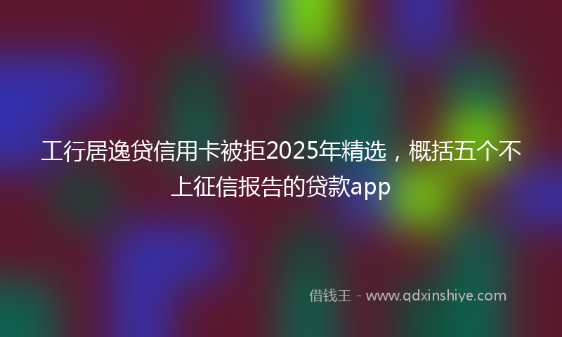 工行居逸贷信用卡被拒2025年精选，概括五个不上征信报告的贷款app
