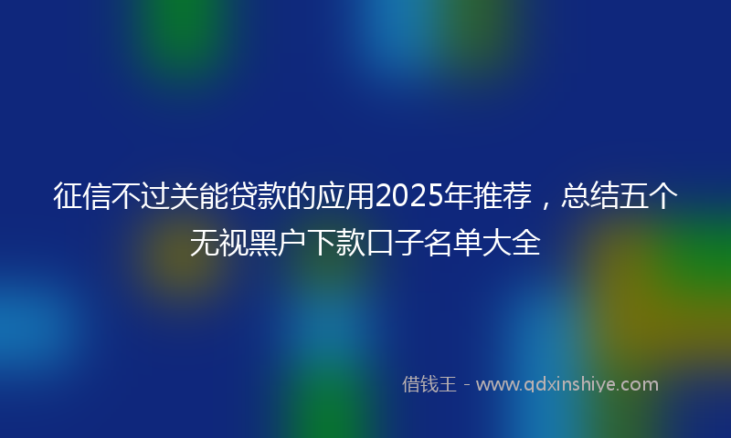 征信不过关能贷款的应用2025年推荐，总结五个无视黑户下款口子名单大全