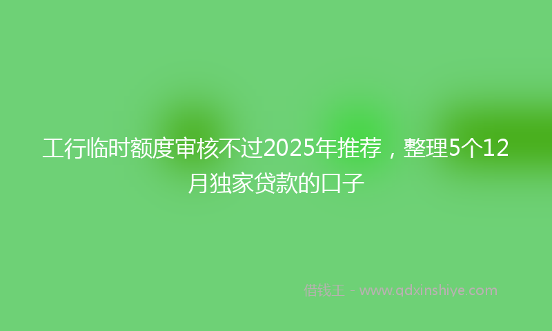 工行临时额度审核不过2025年推荐，整理5个12月独家贷款的口子