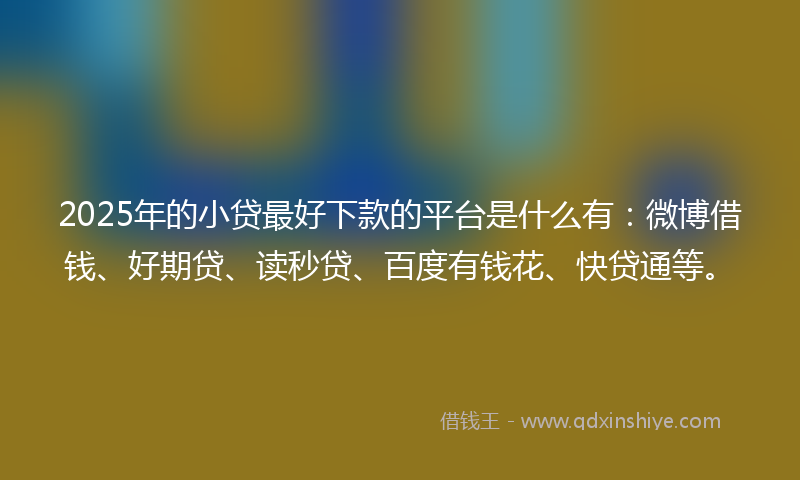 2025年的小贷最好下款的平台是什么有：微博借钱、好期贷、读秒贷、百度有钱花、快贷通等。