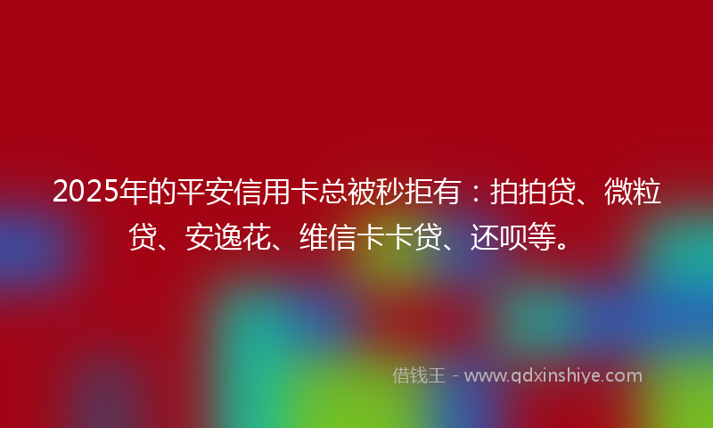 2025年的平安信用卡总被秒拒有：拍拍贷、微粒贷、安逸花、维信卡卡贷、还呗等。