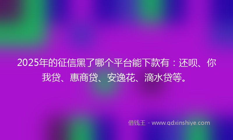 2025年的征信黑了哪个平台能下款有：还呗、你我贷、惠商贷、安逸花、滴水贷等。
