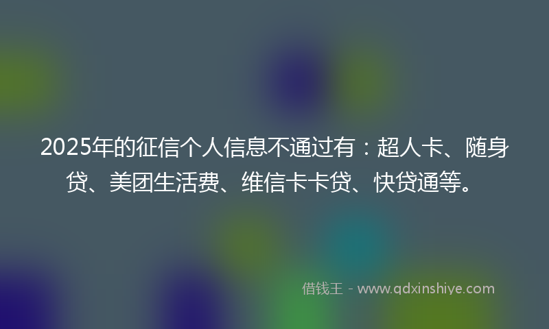 2025年的征信个人信息不通过有：超人卡、随身贷、美团生活费、维信卡卡贷、快贷通等。
