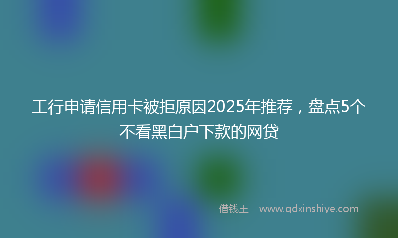 工行申请信用卡被拒原因2025年推荐，盘点5个不看黑白户下款的网贷