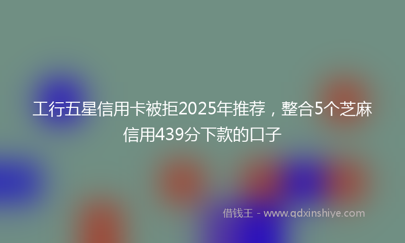 工行五星信用卡被拒2025年推荐，整合5个芝麻信用439分下款的口子