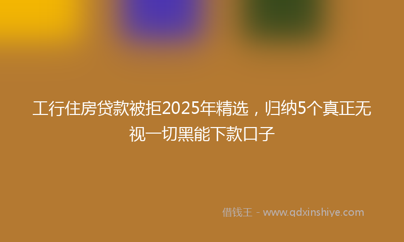 工行住房贷款被拒2025年精选，归纳5个真正无视一切黑能下款口子