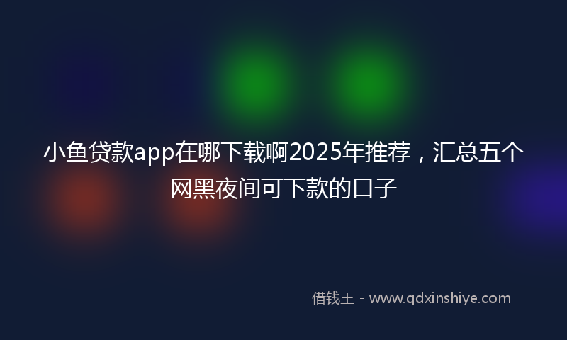 小鱼贷款app在哪下载啊2025年推荐，汇总五个网黑夜间可下款的口子