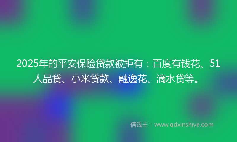 2025年的平安保险贷款被拒有：百度有钱花、51人品贷、小米贷款、融逸花、滴水贷等。