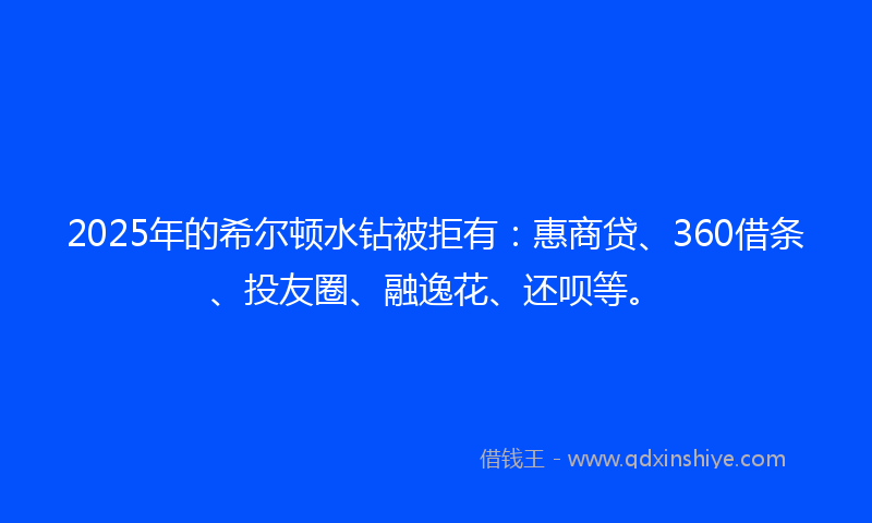 2025年的希尔顿水钻被拒有：惠商贷、360借条、投友圈、融逸花、还呗等。