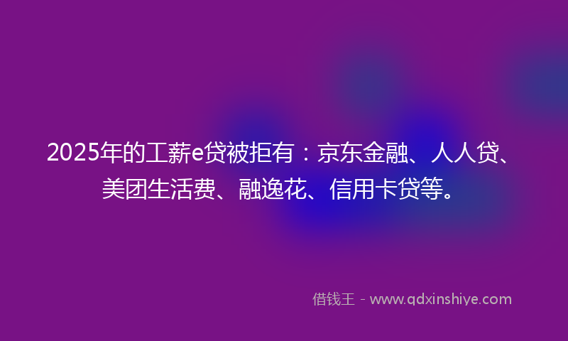 2025年的工薪e贷被拒有：京东金融、人人贷、美团生活费、融逸花、信用卡贷等。