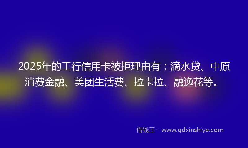 2025年的工行信用卡被拒理由有：滴水贷、中原消费金融、美团生活费、拉卡拉、融逸花等。