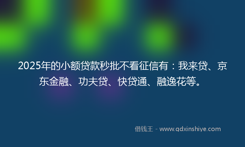 2025年的小额贷款秒批不看征信有：我来贷、京东金融、功夫贷、快贷通、融逸花等。