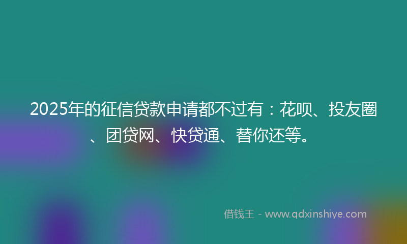 2025年的征信贷款申请都不过有：花呗、投友圈、团贷网、快贷通、替你还等。