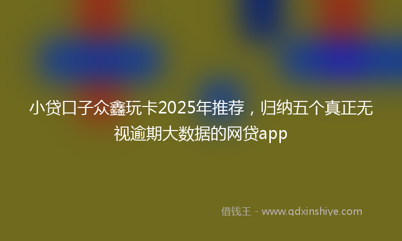 小贷口子众鑫玩卡2025年推荐，归纳五个真正无视逾期大数据的网贷app