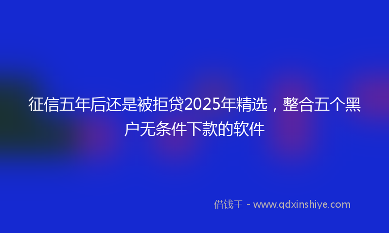 征信五年后还是被拒贷2025年精选，整合五个黑户无条件下款的软件
