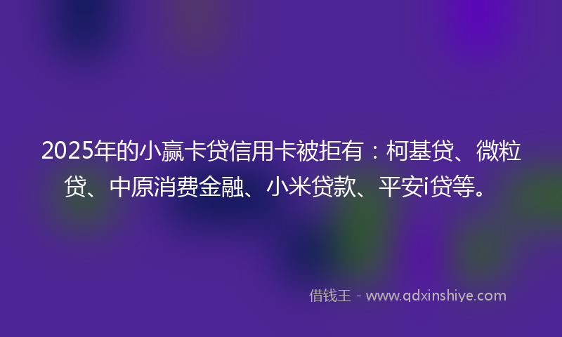2025年的小赢卡贷信用卡被拒有：柯基贷、微粒贷、中原消费金融、小米贷款、平安i贷等。