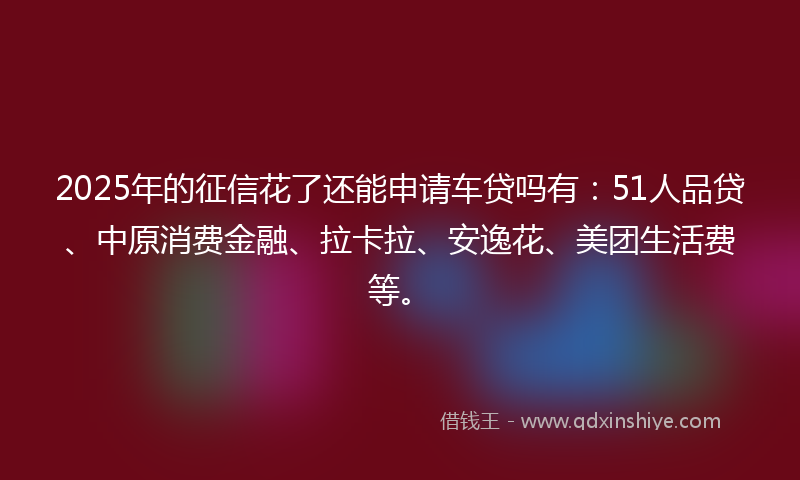 2025年的征信花了还能申请车贷吗有：51人品贷、中原消费金融、拉卡拉、安逸花、美团生活费等。