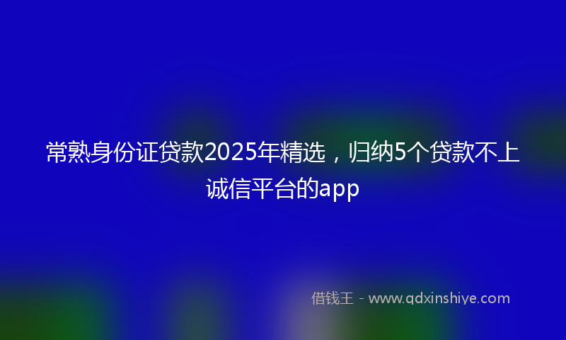 常熟身份证贷款2025年精选，归纳5个贷款不上诚信平台的app