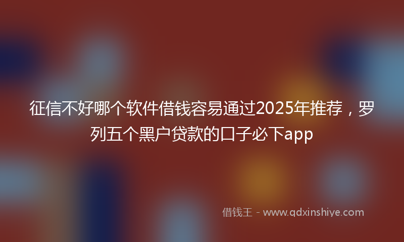 征信不好哪个软件借钱容易通过2025年推荐，罗列五个黑户贷款的口子必下app