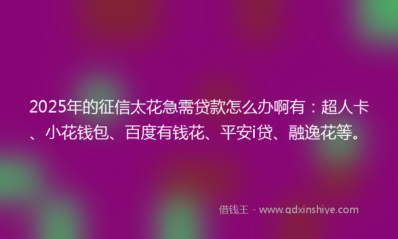 2025年的征信太花急需贷款怎么办啊有：超人卡、小花钱包、百度有钱花、平安i贷、融逸花等。