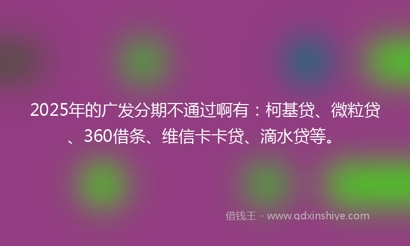 2025年的广发分期不通过啊有：柯基贷、微粒贷、360借条、维信卡卡贷、滴水贷等。