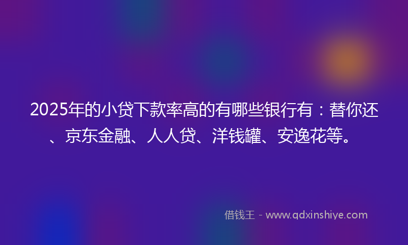 2025年的小贷下款率高的有哪些银行有：替你还、京东金融、人人贷、洋钱罐、安逸花等。