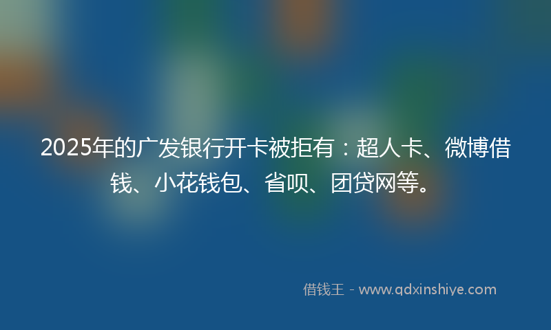 2025年的广发银行开卡被拒有：超人卡、微博借钱、小花钱包、省呗、团贷网等。