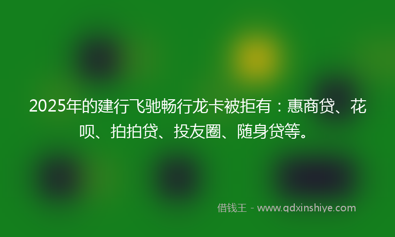 2025年的建行飞驰畅行龙卡被拒有：惠商贷、花呗、拍拍贷、投友圈、随身贷等。