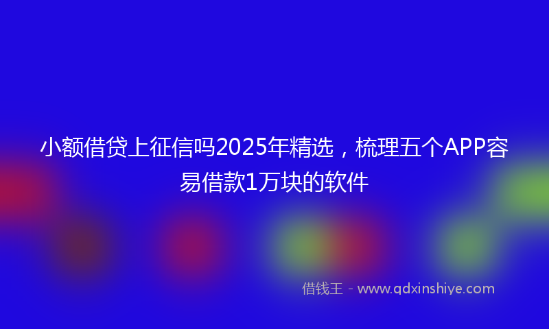 小额借贷上征信吗2025年精选，梳理五个APP容易借款1万块的软件