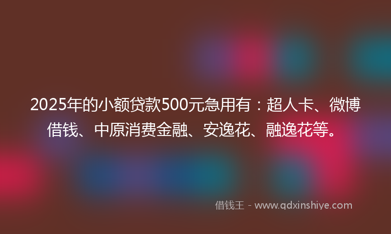 2025年的小额贷款500元急用有：超人卡、微博借钱、中原消费金融、安逸花、融逸花等。
