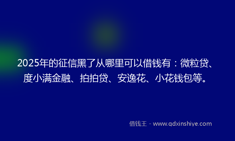 2025年的征信黑了从哪里可以借钱有：微粒贷、度小满金融、拍拍贷、安逸花、小花钱包等。