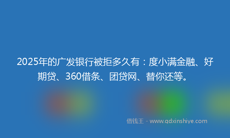2025年的广发银行被拒多久有：度小满金融、好期贷、360借条、团贷网、替你还等。